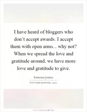 I have heard of bloggers who don’t accept awards. I accept them with open arms... why not? When we spread the love and gratitude around, we have more love and gratitude to give Picture Quote #1