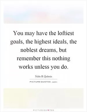 You may have the loftiest goals, the highest ideals, the noblest dreams, but remember this nothing works unless you do Picture Quote #1