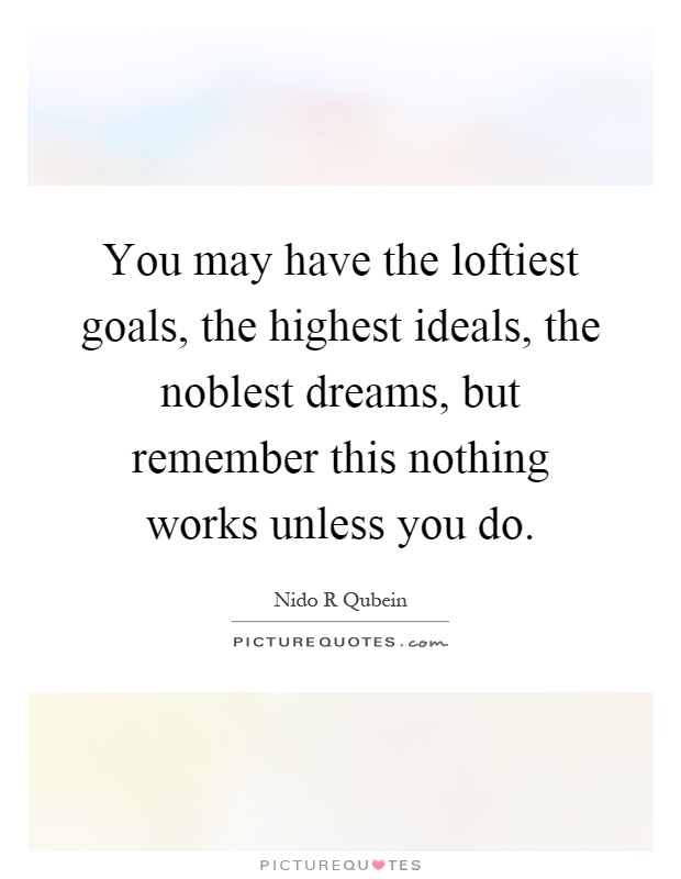 You may have the loftiest goals, the highest ideals, the noblest dreams, but remember this nothing works unless you do Picture Quote #1