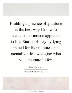 Building a practice of gratitude is the best way I know to create an optimistic approach to life. Start each day by lying in bed for five minutes and mentally acknowledging what you are grateful for Picture Quote #1