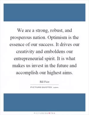 We are a strong, robust, and prosperous nation. Optimism is the essence of our success. It drives our creativity and emboldens our entrepreneurial spirit. It is what makes us invest in the future and accomplish our highest aims Picture Quote #1