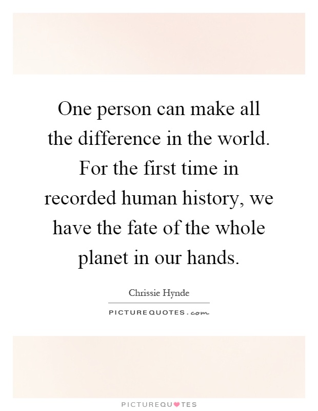 One person can make all the difference in the world. For the first time in recorded human history, we have the fate of the whole planet in our hands Picture Quote #1