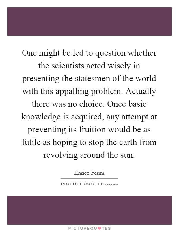One might be led to question whether the scientists acted wisely in presenting the statesmen of the world with this appalling problem. Actually there was no choice. Once basic knowledge is acquired, any attempt at preventing its fruition would be as futile as hoping to stop the earth from revolving around the sun Picture Quote #1