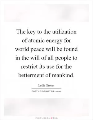 The key to the utilization of atomic energy for world peace will be found in the will of all people to restrict its use for the betterment of mankind Picture Quote #1