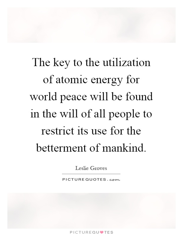 The key to the utilization of atomic energy for world peace will be found in the will of all people to restrict its use for the betterment of mankind Picture Quote #1