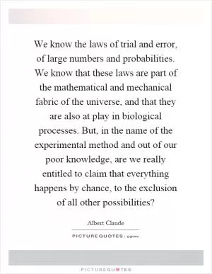 We know the laws of trial and error, of large numbers and probabilities. We know that these laws are part of the mathematical and mechanical fabric of the universe, and that they are also at play in biological processes. But, in the name of the experimental method and out of our poor knowledge, are we really entitled to claim that everything happens by chance, to the exclusion of all other possibilities? Picture Quote #1