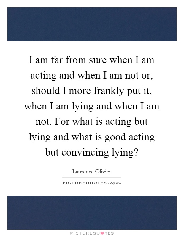 I am far from sure when I am acting and when I am not or, should I more frankly put it, when I am lying and when I am not. For what is acting but lying and what is good acting but convincing lying? Picture Quote #1