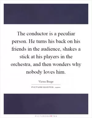 The conductor is a peculiar person. He turns his back on his friends in the audience, shakes a stick at his players in the orchestra, and then wonders why nobody loves him Picture Quote #1