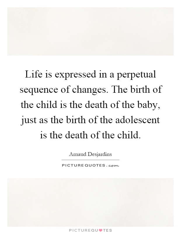 Life is expressed in a perpetual sequence of changes. The birth of the child is the death of the baby, just as the birth of the adolescent is the death of the child Picture Quote #1