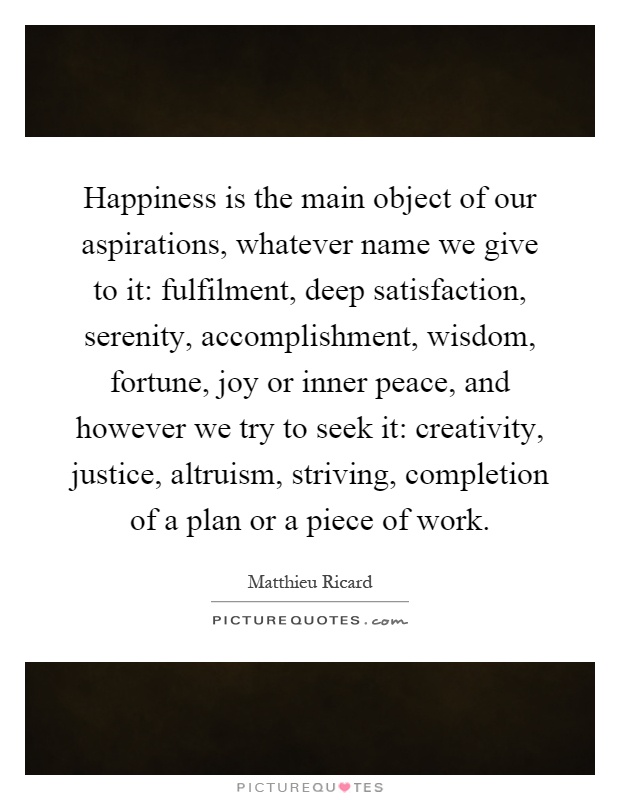 Happiness is the main object of our aspirations, whatever name we give to it: fulfilment, deep satisfaction, serenity, accomplishment, wisdom, fortune, joy or inner peace, and however we try to seek it: creativity, justice, altruism, striving, completion of a plan or a piece of work Picture Quote #1