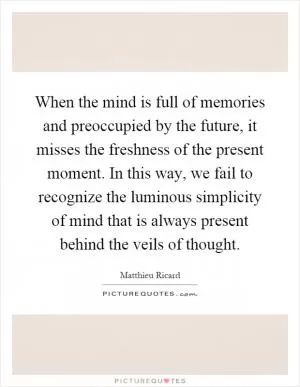 When the mind is full of memories and preoccupied by the future, it misses the freshness of the present moment. In this way, we fail to recognize the luminous simplicity of mind that is always present behind the veils of thought Picture Quote #1