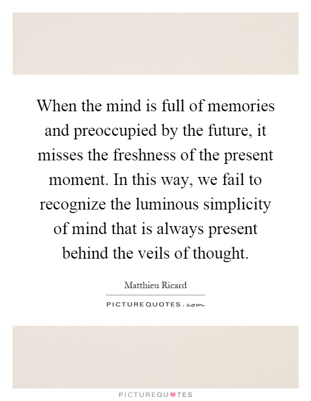 When the mind is full of memories and preoccupied by the future, it misses the freshness of the present moment. In this way, we fail to recognize the luminous simplicity of mind that is always present behind the veils of thought Picture Quote #1