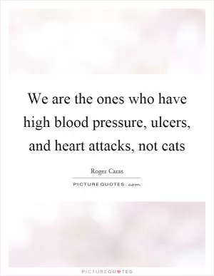 We are the ones who have high blood pressure, ulcers, and heart attacks, not cats Picture Quote #1