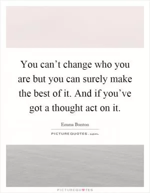 You can’t change who you are but you can surely make the best of it. And if you’ve got a thought act on it Picture Quote #1