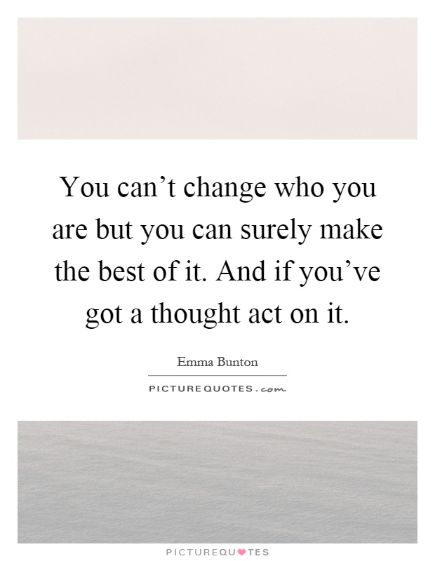 You can't change who you are but you can surely make the best of it. And if you've got a thought act on it Picture Quote #1