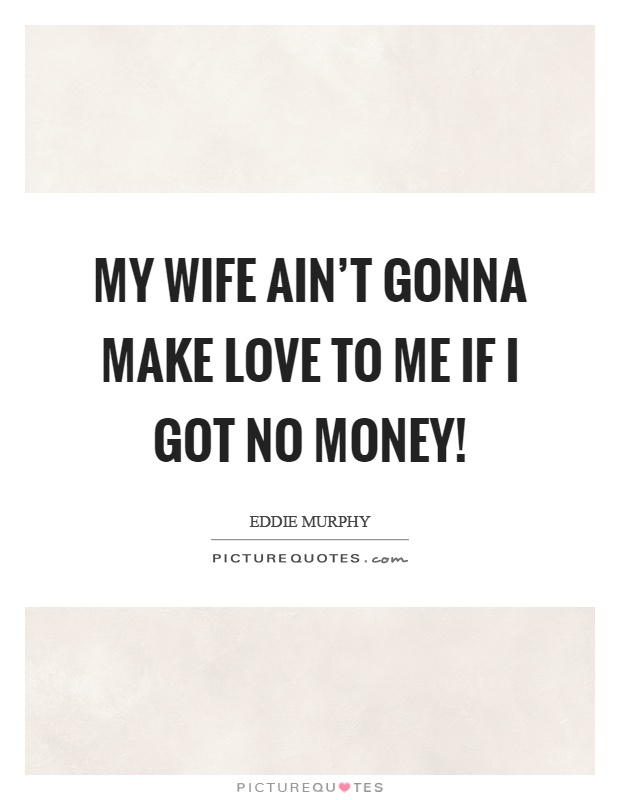My wife ain’t gonna make love to me if I got no money! Picture Quote #1