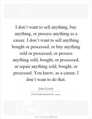 I don’t want to sell anything, buy anything, or process anything as a career. I don’t want to sell anything bought or processed, or buy anything sold or processed, or process anything sold, bought, or processed, or repair anything sold, bought, or processed. You know, as a career, I don’t want to do that Picture Quote #1