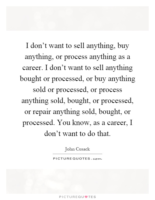 I don't want to sell anything, buy anything, or process anything as a career. I don't want to sell anything bought or processed, or buy anything sold or processed, or process anything sold, bought, or processed, or repair anything sold, bought, or processed. You know, as a career, I don't want to do that Picture Quote #1