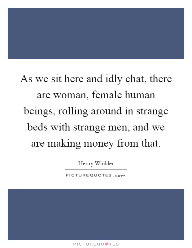 As we sit here and idly chat, there are woman, female human beings, rolling around in strange beds with strange men, and we are making money from that Picture Quote #1