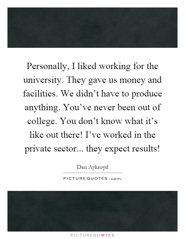 Personally, I liked working for the university. They gave us money and facilities. We didn't have to produce anything. You've never been out of college. You don't know what it's like out there! I've worked in the private sector... they expect results! Picture Quote #1