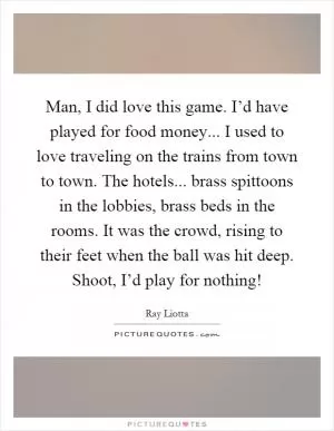 Man, I did love this game. I’d have played for food money... I used to love traveling on the trains from town to town. The hotels... brass spittoons in the lobbies, brass beds in the rooms. It was the crowd, rising to their feet when the ball was hit deep. Shoot, I’d play for nothing! Picture Quote #1