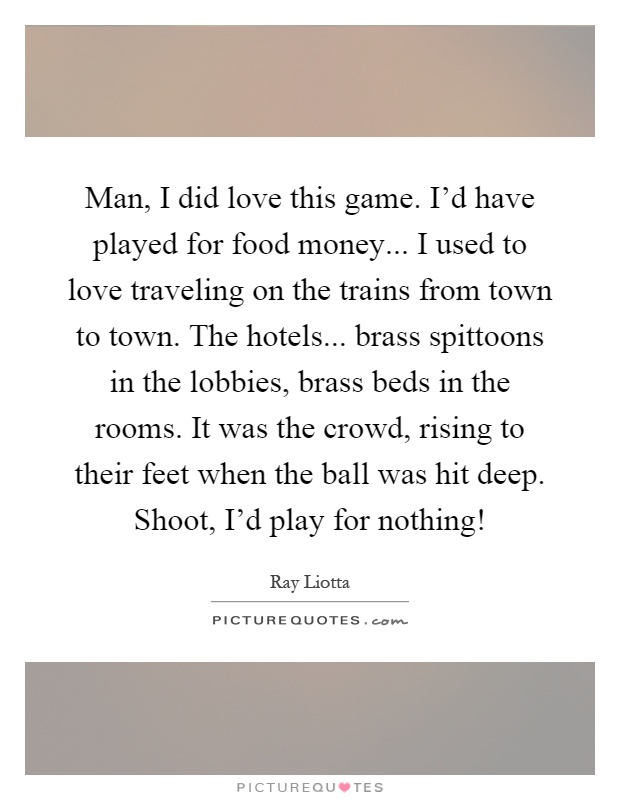Man, I did love this game. I'd have played for food money... I used to love traveling on the trains from town to town. The hotels... brass spittoons in the lobbies, brass beds in the rooms. It was the crowd, rising to their feet when the ball was hit deep. Shoot, I'd play for nothing! Picture Quote #1