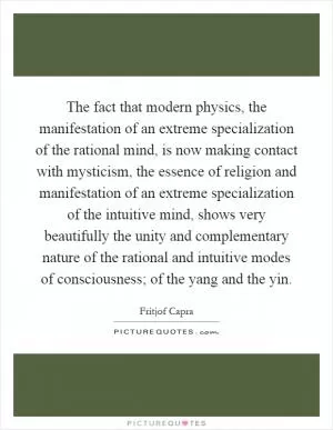 The fact that modern physics, the manifestation of an extreme specialization of the rational mind, is now making contact with mysticism, the essence of religion and manifestation of an extreme specialization of the intuitive mind, shows very beautifully the unity and complementary nature of the rational and intuitive modes of consciousness; of the yang and the yin Picture Quote #1
