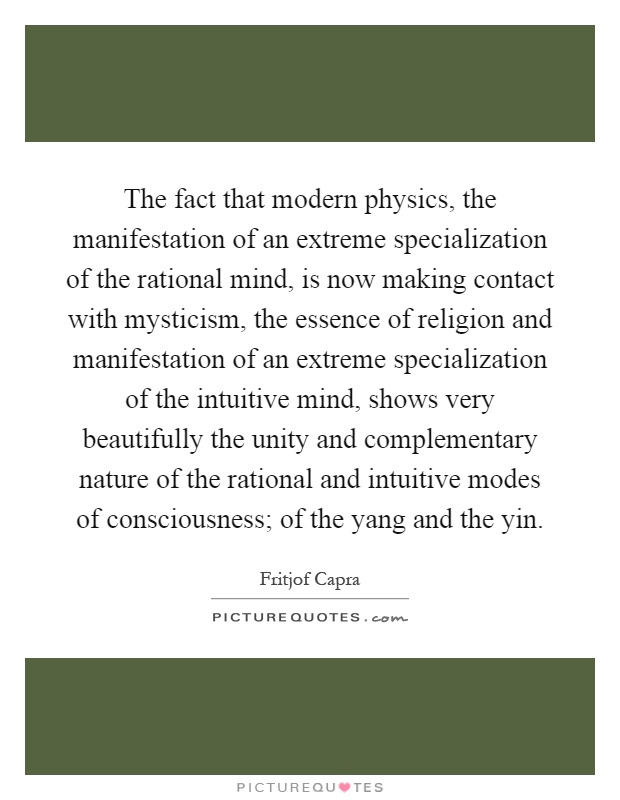The fact that modern physics, the manifestation of an extreme specialization of the rational mind, is now making contact with mysticism, the essence of religion and manifestation of an extreme specialization of the intuitive mind, shows very beautifully the unity and complementary nature of the rational and intuitive modes of consciousness; of the yang and the yin Picture Quote #1