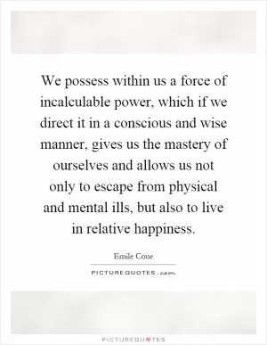 We possess within us a force of incalculable power, which if we direct it in a conscious and wise manner, gives us the mastery of ourselves and allows us not only to escape from physical and mental ills, but also to live in relative happiness Picture Quote #1