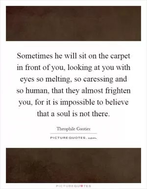 Sometimes he will sit on the carpet in front of you, looking at you with eyes so melting, so caressing and so human, that they almost frighten you, for it is impossible to believe that a soul is not there Picture Quote #1
