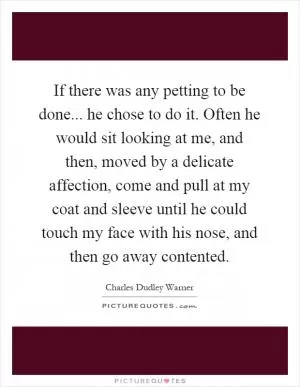 If there was any petting to be done... he chose to do it. Often he would sit looking at me, and then, moved by a delicate affection, come and pull at my coat and sleeve until he could touch my face with his nose, and then go away contented Picture Quote #1