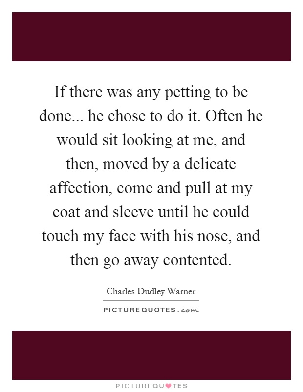 If there was any petting to be done... he chose to do it. Often he would sit looking at me, and then, moved by a delicate affection, come and pull at my coat and sleeve until he could touch my face with his nose, and then go away contented Picture Quote #1