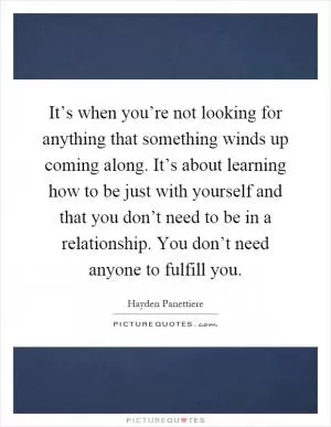 It’s when you’re not looking for anything that something winds up coming along. It’s about learning how to be just with yourself and that you don’t need to be in a relationship. You don’t need anyone to fulfill you Picture Quote #1