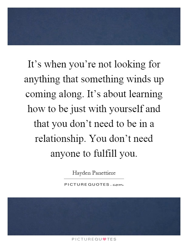 It's when you're not looking for anything that something winds up coming along. It's about learning how to be just with yourself and that you don't need to be in a relationship. You don't need anyone to fulfill you Picture Quote #1
