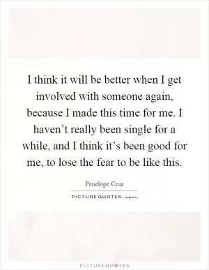I think it will be better when I get involved with someone again, because I made this time for me. I haven’t really been single for a while, and I think it’s been good for me, to lose the fear to be like this Picture Quote #1