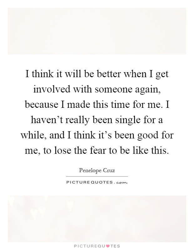 I think it will be better when I get involved with someone again, because I made this time for me. I haven't really been single for a while, and I think it's been good for me, to lose the fear to be like this Picture Quote #1