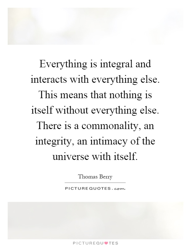 Everything is integral and interacts with everything else. This means that nothing is itself without everything else. There is a commonality, an integrity, an intimacy of the universe with itself Picture Quote #1