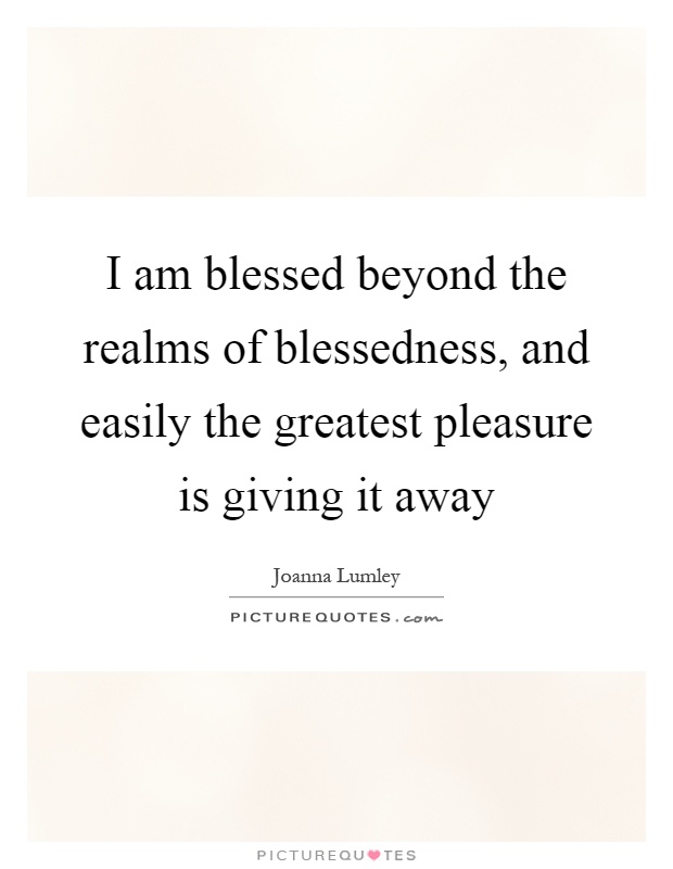I am blessed beyond the realms of blessedness, and easily the greatest pleasure is giving it away Picture Quote #1