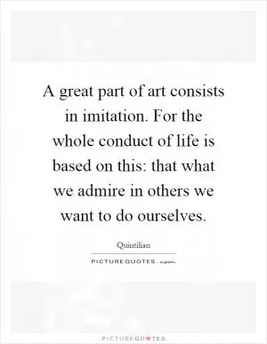 A great part of art consists in imitation. For the whole conduct of life is based on this: that what we admire in others we want to do ourselves Picture Quote #1