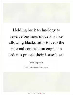 Holding back technology to reserve business models is like allowing blacksmiths to veto the internal combustion engine in order to protect their horseshoes Picture Quote #1