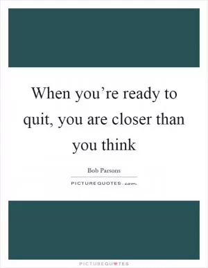 When you’re ready to quit, you are closer than you think Picture Quote #1