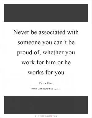Never be associated with someone you can’t be proud of, whether you work for him or he works for you Picture Quote #1
