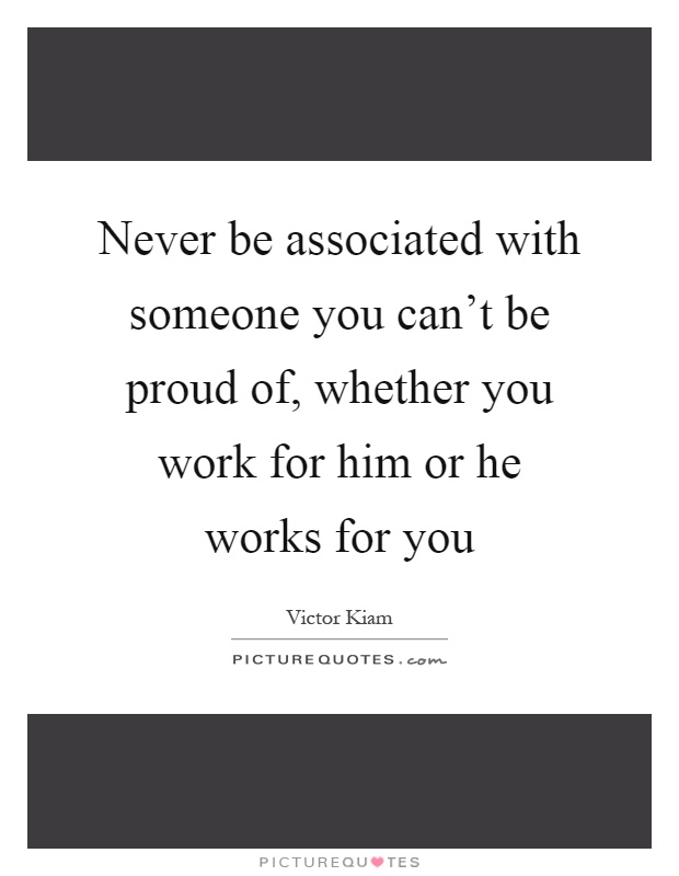 Never be associated with someone you can't be proud of, whether you work for him or he works for you Picture Quote #1