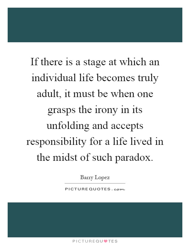 If there is a stage at which an individual life becomes truly adult, it must be when one grasps the irony in its unfolding and accepts responsibility for a life lived in the midst of such paradox Picture Quote #1