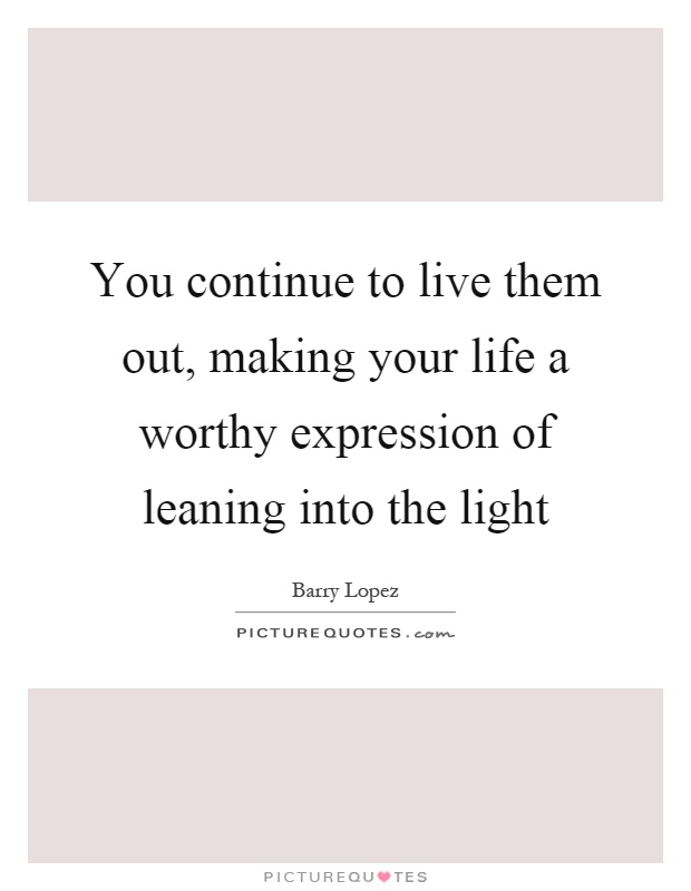 You continue to live them out, making your life a worthy expression of leaning into the light Picture Quote #1