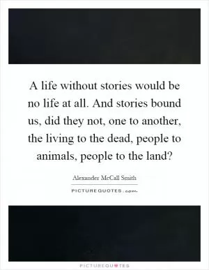 A life without stories would be no life at all. And stories bound us, did they not, one to another, the living to the dead, people to animals, people to the land? Picture Quote #1