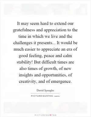 It may seem hard to extend our gratefulness and appreciation to the time in which we live and the challenges it presents... It would be much easier to appreciate an era of good feeling, peace and calm stability! But difficult times are also times of growth, of new insights and opportunities, of creativity, and of emergence Picture Quote #1