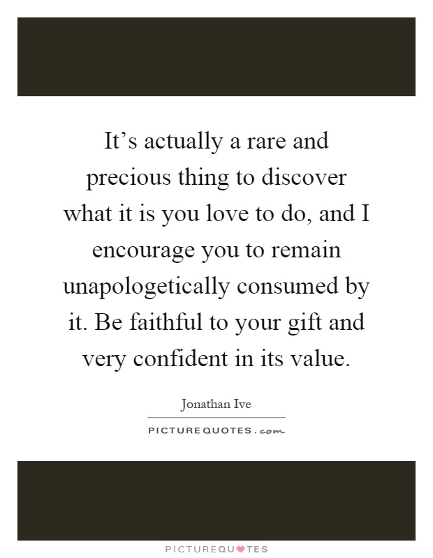 It's actually a rare and precious thing to discover what it is you love to do, and I encourage you to remain unapologetically consumed by it. Be faithful to your gift and very confident in its value Picture Quote #1