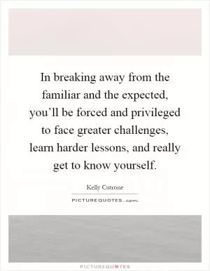 In breaking away from the familiar and the expected, you’ll be forced and privileged to face greater challenges, learn harder lessons, and really get to know yourself Picture Quote #1