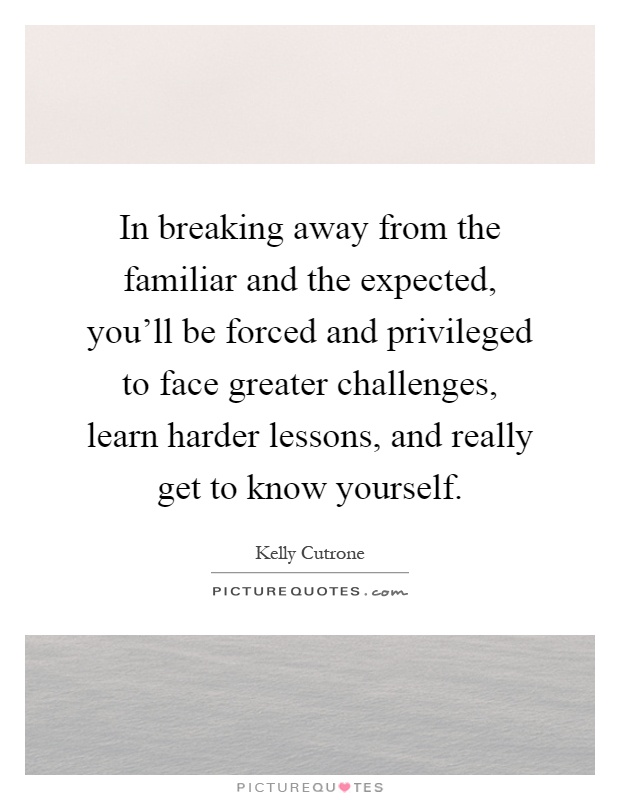 In breaking away from the familiar and the expected, you'll be forced and privileged to face greater challenges, learn harder lessons, and really get to know yourself Picture Quote #1